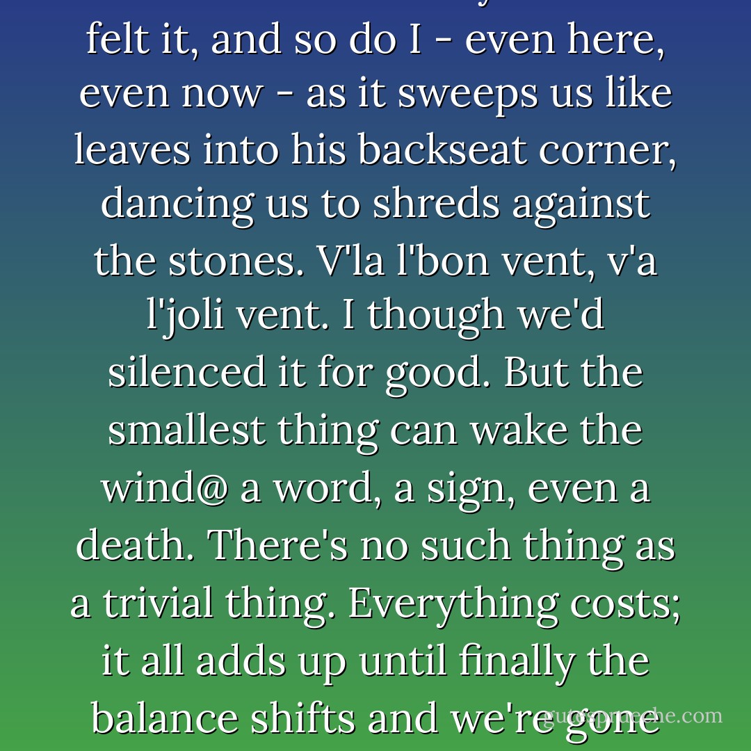That wind. I see it's blowing now. Furtive but commanding, it has dictated every move we've ever made. My mother felt it, and so do I - even here, even now - as it sweeps us like leaves into his backseat corner, dancing us to shreds against the stones. V'la l'bon vent, v'a l'joli vent. I though we'd silenced it for good. But the smallest thing can wake the wind@ a word, a sign, even a death. There's no such thing as a trivial thing. Everything costs; it all adds up until finally the balance shifts and we're gone again, back on the road, telling ourselves - well maybe next time - Joanne Harris