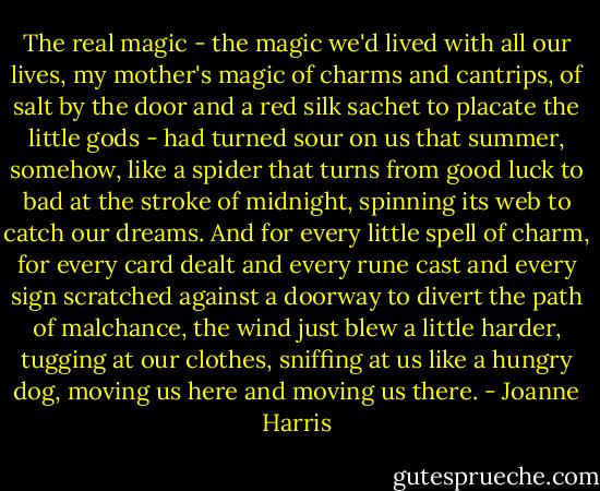 The real magic - the magic we'd lived with all our lives, my mother's magic of charms and cantrips, of salt by the door and a red silk sachet to placate the little gods - had turned sour on us that summer, somehow, like a spider that turns from good luck to bad at the stroke of midnight, spinning its web to catch our dreams. And for every little spell of charm, for every card dealt and every rune cast and every sign scratched against a doorway to divert the path of malchance, the wind just blew a little harder, tugging at our clothes, sniffing at us like a hungry dog, moving us here and moving us there. - Joanne Harris