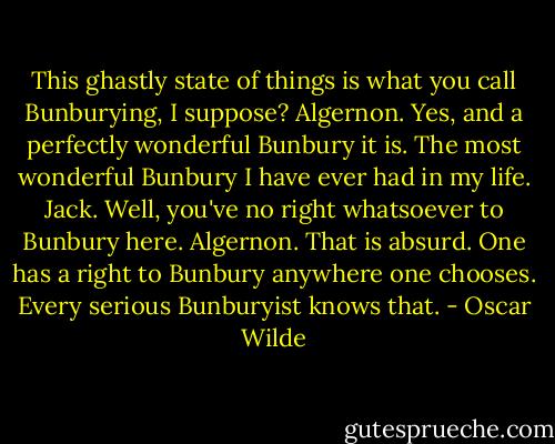 This ghastly state of things is what you call Bunburying, I suppose?<br />Algernon. Yes, and a perfectly wonderful Bunbury it is. The most wonderful Bunbury I have ever had in my life.<br />Jack. Well, you've no right whatsoever to Bunbury here.<br />Algernon. That is absurd. One has a right to Bunbury anywhere one chooses. Every serious Bunburyist knows that. - Oscar Wilde