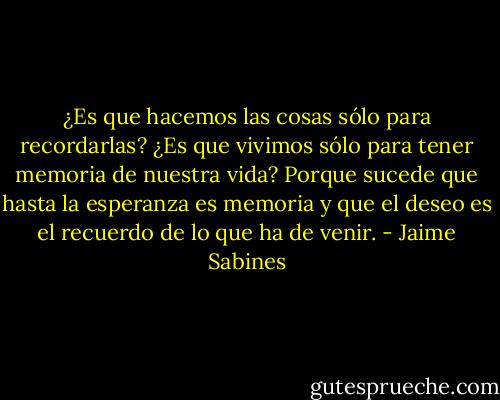 ¿Es que hacemos las cosas sólo para recordarlas? ¿Es que vivimos sólo para tener memoria de nuestra vida? Porque sucede que hasta la esperanza es memoria y que el deseo es el recuerdo de lo que ha de venir. - Jaime Sabines