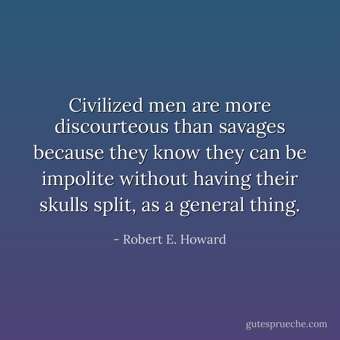 Civilized men are more discourteous than savages because they know they can be impolite without having their skulls split, as a general thing. - Robert E. Howard