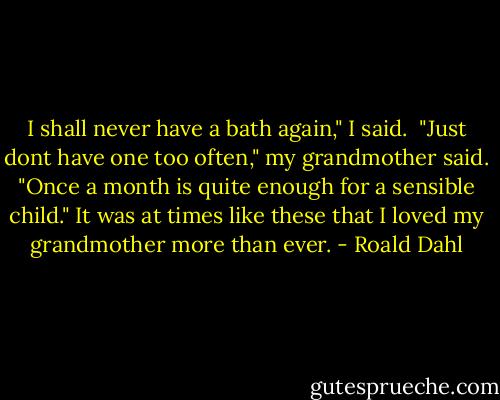 I shall never have a bath again," I said. <br />"Just dont have one too often," my grandmother said. "Once a month is quite enough for a sensible child." It was at times like these that I loved my grandmother more than ever. - Roald Dahl