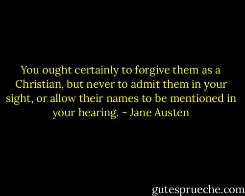 You ought certainly to forgive them as a Christian, but never to admit them in your sight, or allow their names to be mentioned in your hearing. - Jane Austen
