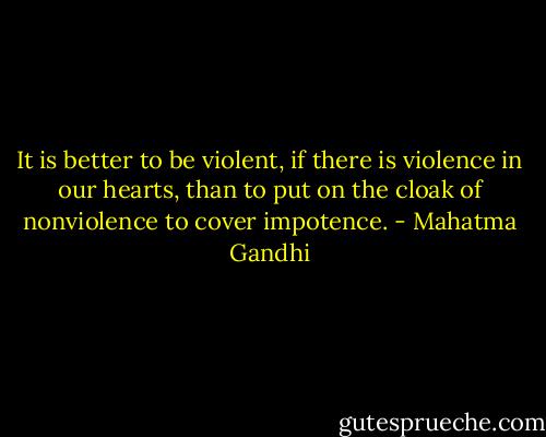 It is better to be violent, if there is violence in our hearts, than to put on the cloak of nonviolence to cover impotence. - Mahatma Gandhi