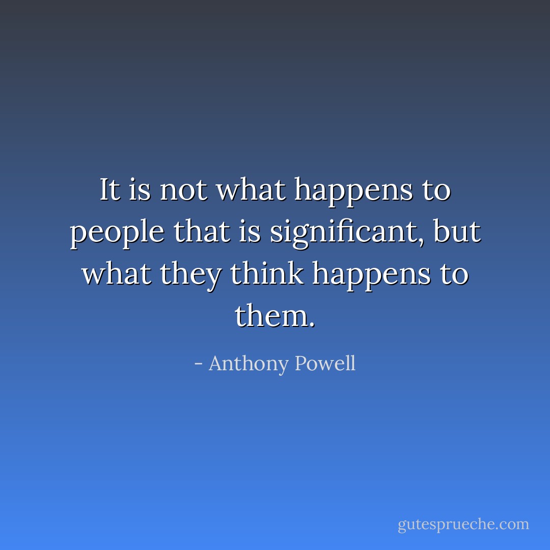 It is not what happens to people that is significant, but what they think happens to them. - Anthony Powell