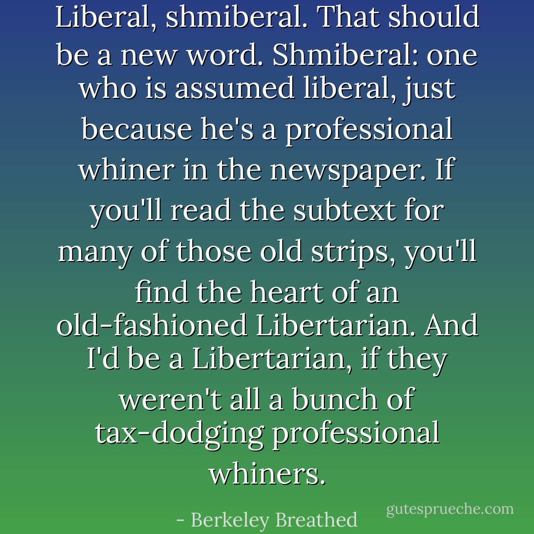 Liberal, shmiberal. That should be a new word. Shmiberal: one who is assumed liberal, just because he's a professional whiner in the newspaper. If you'll read the subtext for many of those old strips, you'll find the heart of an old-fashioned Libertarian. And I'd be a Libertarian, if they weren't all a bunch of tax-dodging professional whiners. - Berkeley Breathed