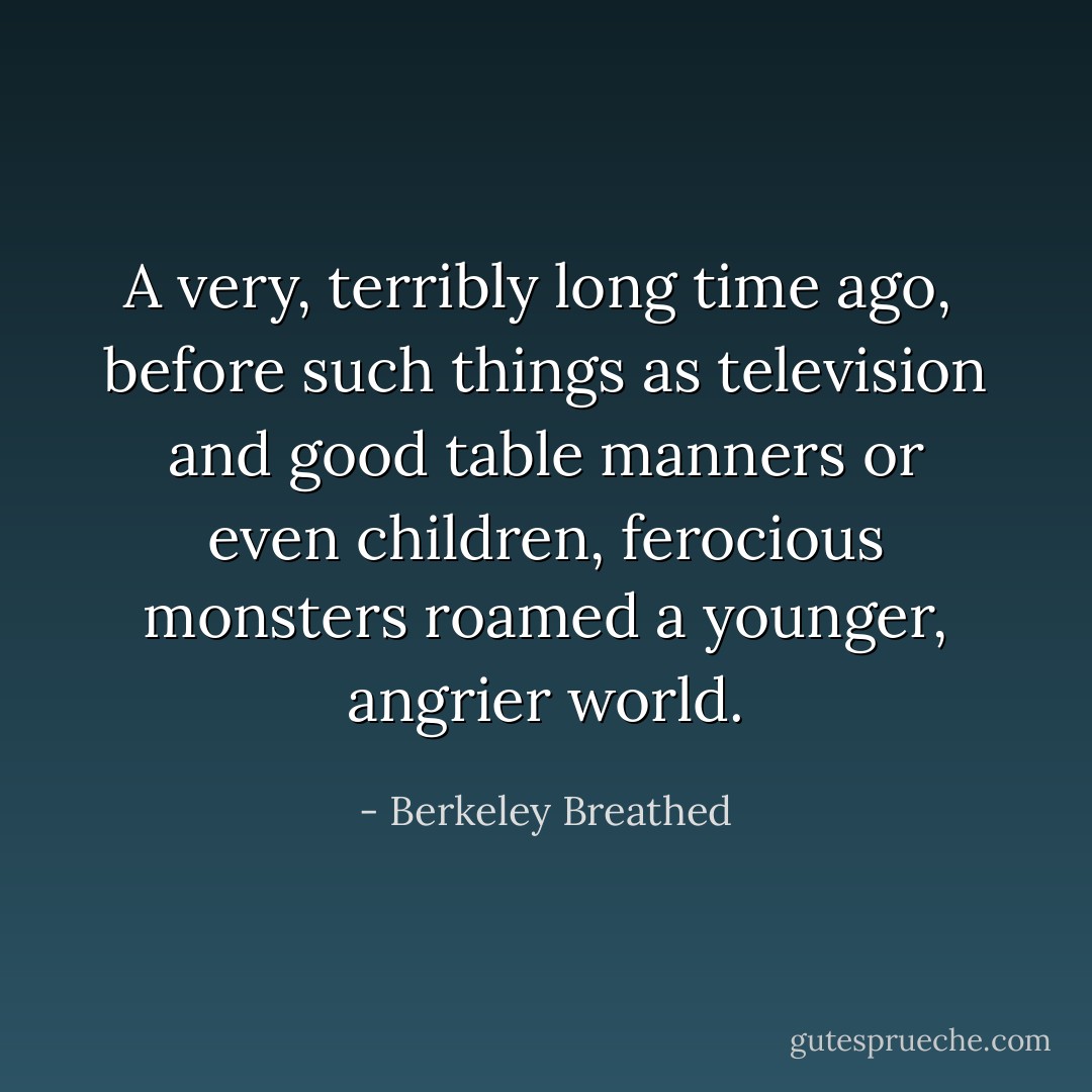 A very, terribly long time ago, <br />before such things as television<br />and good table manners or even<br />children, ferocious monsters<br />roamed a younger, angrier world. - Berkeley Breathed