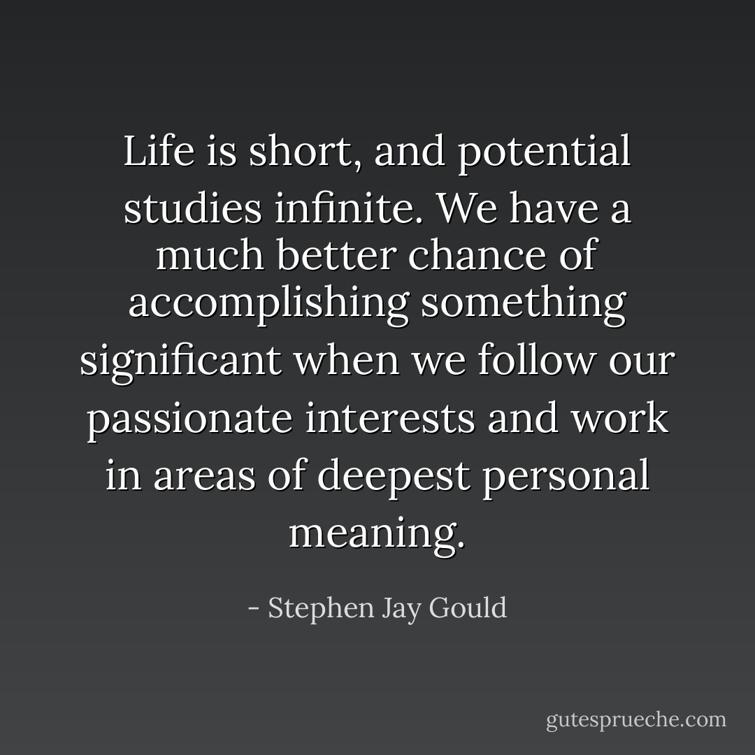 Life is short, and potential studies infinite. We have a much better chance of accomplishing something significant when we follow our passionate interests and work in areas of deepest personal meaning. - Stephen Jay Gould