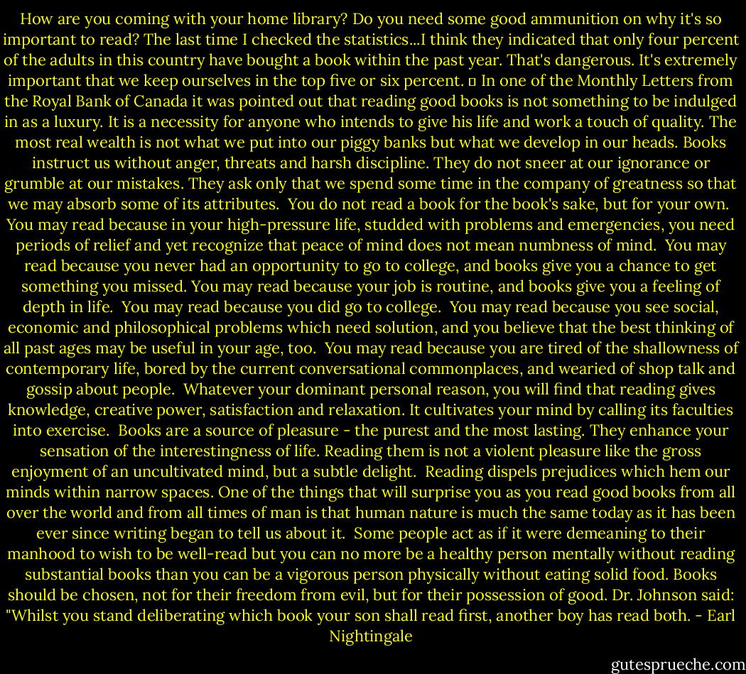 How are you coming with your home library? Do you need some good ammunition on why it's so important to read? The last time I checked the statistics...I think they indicated that only four percent of the adults in this country have bought a book within the past year. That's dangerous. It's extremely important that we keep ourselves in the top five or six percent. 	<br />In one of the Monthly Letters from the Royal Bank of Canada it was pointed out that reading good books is not something to be indulged in as a luxury. It is a necessity for anyone who intends to give his life and work a touch of quality. The most real wealth is not what we put into our piggy banks but what we develop in our heads. Books instruct us without anger, threats and harsh discipline. They do not sneer at our ignorance or grumble at our mistakes. They ask only that we spend some time in the company of greatness so that we may absorb some of its attributes.<br /><br />You do not read a book for the book's sake, but for your own.<br /><br />You may read because in your high-pressure life, studded with problems and emergencies, you need periods of relief and yet recognize that peace of mind does not mean numbness of mind.<br /><br />You may read because you never had an opportunity to go to college, and books give you a chance to get something you missed. You may read because your job is routine, and books give you a feeling of depth in life.<br /><br />You may read because you did go to college.<br /><br />You may read because you see social, economic and philosophical problems which need solution, and you believe that the best thinking of all past ages may be useful in your age, too.<br /><br />You may read because you are tired of the shallowness of contemporary life, bored by the current conversational commonplaces, and wearied of shop talk and gossip about people.<br /><br />Whatever your dominant personal reason, you will find that reading gives knowledge, creative power, satisfaction and relaxation. It cultivates your mind by calling its faculties into exercise.<br /><br />Books are a source of pleasure - the purest and the most lasting. They enhance your sensation of the interestingness of life. Reading them is not a violent pleasure like the gross enjoyment of an uncultivated mind, but a subtle delight.<br /><br />Reading dispels prejudices which hem our minds within narrow spaces. One of the things that will surprise you as you read good books from all over the world and from all times of man is that human nature is much the same today as it has been ever since writing began to tell us about it.<br /><br />Some people act as if it were demeaning to their manhood to wish to be well-read but you can no more be a healthy person mentally without reading substantial books than you can be a vigorous person physically without eating solid food. Books should be chosen, not for their freedom from evil, but for their possession of good. Dr. Johnson said: "Whilst you stand deliberating which book your son shall read first, another boy has read both. - Earl Nightingale