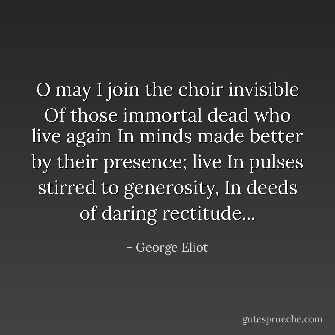 O may I join the choir invisible<br />Of those immortal dead who live again<br />In minds made better by their presence; live<br />In pulses stirred to generosity,<br />In deeds of daring rectitude... - George Eliot