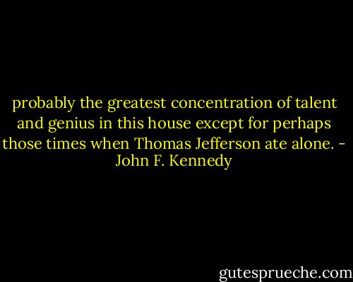 probably the greatest concentration of talent and genius in this house except for perhaps those times when Thomas Jefferson ate alone. - John F. Kennedy