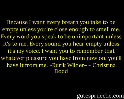 Because I want every breath you take to be empty unless you're close enough to smell me. Every word you speak to be unimportant unless it's to me. Every sound you hear empty unless it's my voice. I want you to remember that whatever pleasure you have from now on, you'll have it from me.<br />~Rurik Wilder~ - Christina Dodd