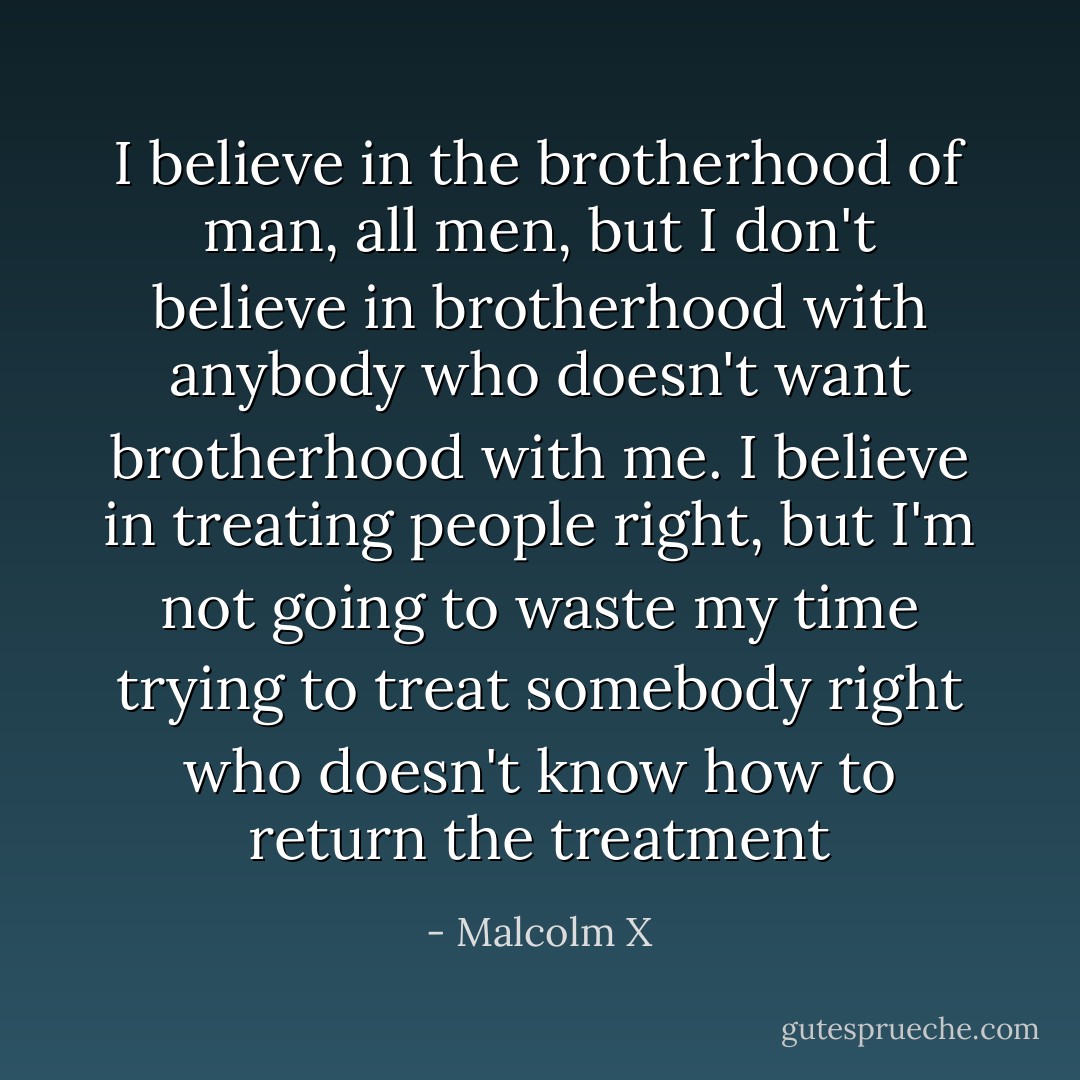 I believe in the brotherhood of man, all men, but I don't believe in brotherhood with anybody who doesn't want brotherhood with me. I believe in treating people right, but I'm not going to waste my time trying to treat somebody right who doesn't know how to return the treatment - Malcolm X