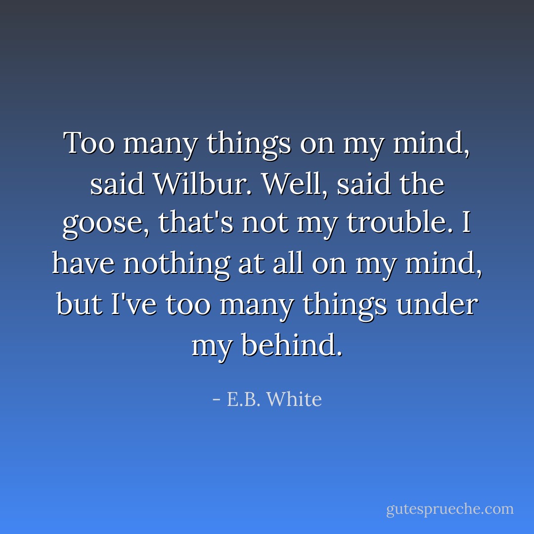 Too many things on my mind, said Wilbur.<br />Well, said the goose, that's not my trouble. I have nothing at all on my mind, but I've too many things under my behind. - E.B. White