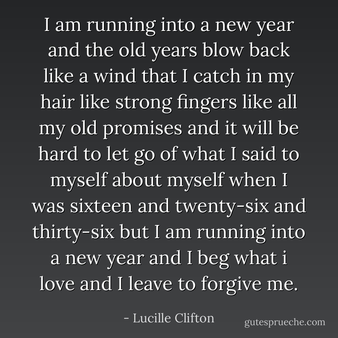 I am running into a new year and the old years blow back like a wind that I catch in my hair like strong fingers like all my old promises and it will be hard to let go of what I said to myself about myself when I was sixteen and twenty-six and thirty-six but I am running into a new year and I beg what i love and I leave to forgive me. - Lucille Clifton