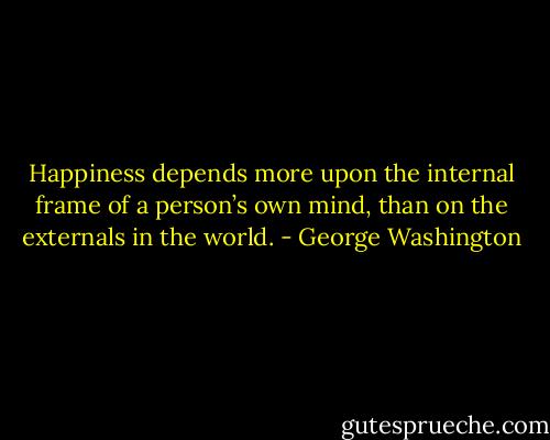 Happiness depends more upon the internal frame of a person’s own mind, than on the externals in the world. - George Washington