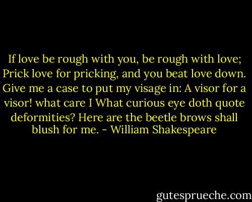 If love be rough with you, be rough with love;<br />Prick love for pricking, and you beat love down.<br />Give me a case to put my visage in:<br />A visor for a visor! what care I<br />What curious eye doth quote deformities?<br />Here are the beetle brows shall blush for me. - William Shakespeare