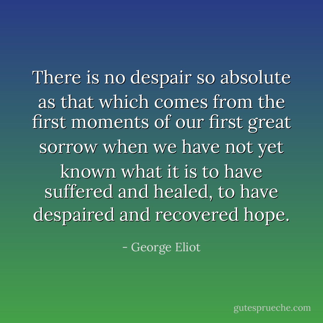 There is no despair so absolute as that which comes from the first moments of our first great sorrow when we have not yet known what it is to have suffered and healed, to have despaired and recovered hope. - George Eliot