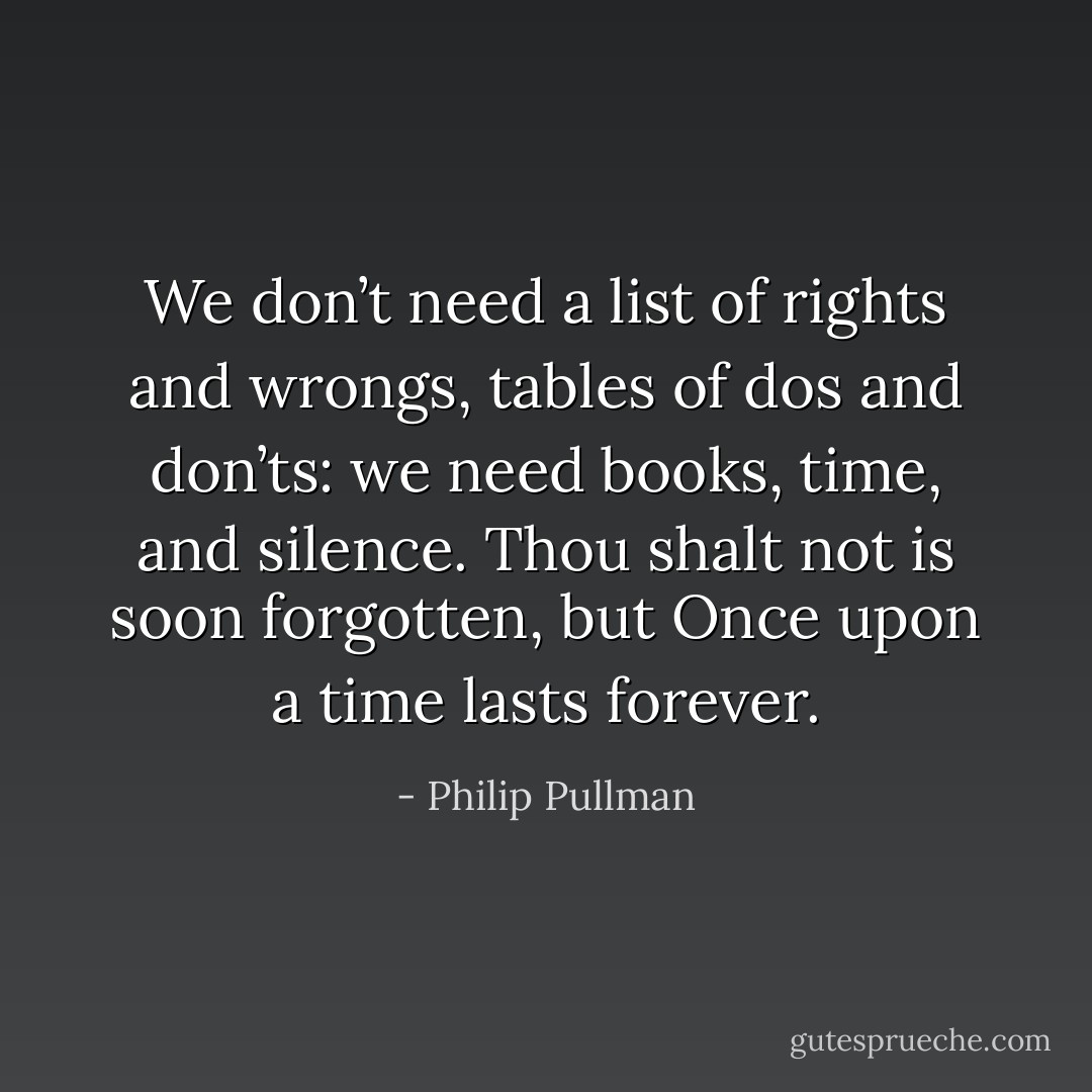We don’t need a list of rights and wrongs, tables of dos and don’ts: we need books, time, and silence. <i>Thou shalt not</i> is soon forgotten, but <i>Once upon a time</i> lasts forever. - Philip Pullman
