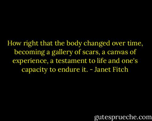 How right that the body changed over time, becoming a gallery of scars, a canvas of experience, a testament to life and one's capacity to endure it. - Janet Fitch