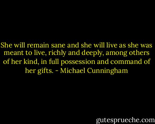 She will remain sane and she will live as she was meant to live, richly and deeply, among others of her kind, in full possession and command of her gifts. - Michael Cunningham