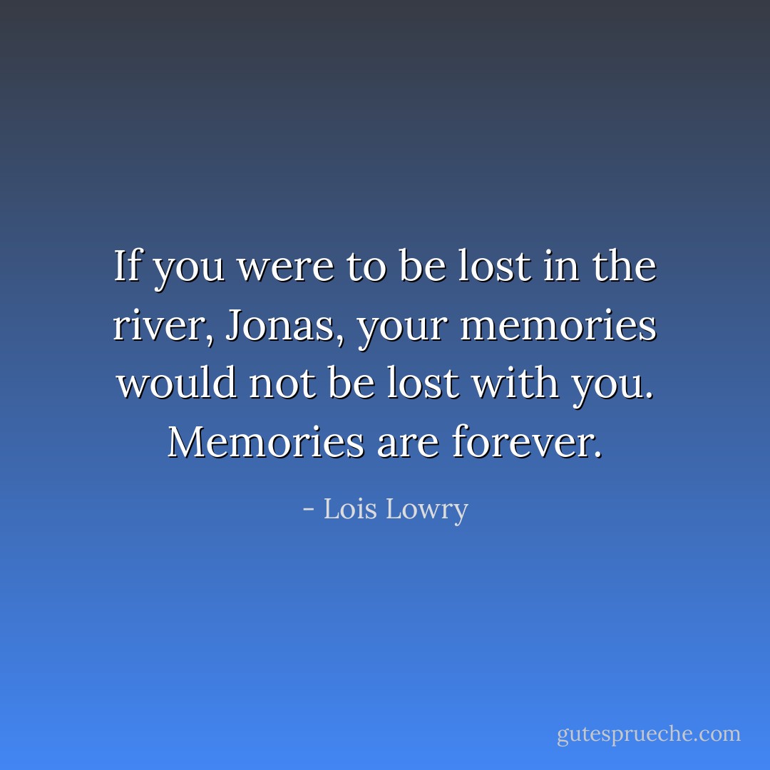 If you were to be lost in the river, Jonas, your memories would not be lost with you. Memories are forever. - Lois Lowry