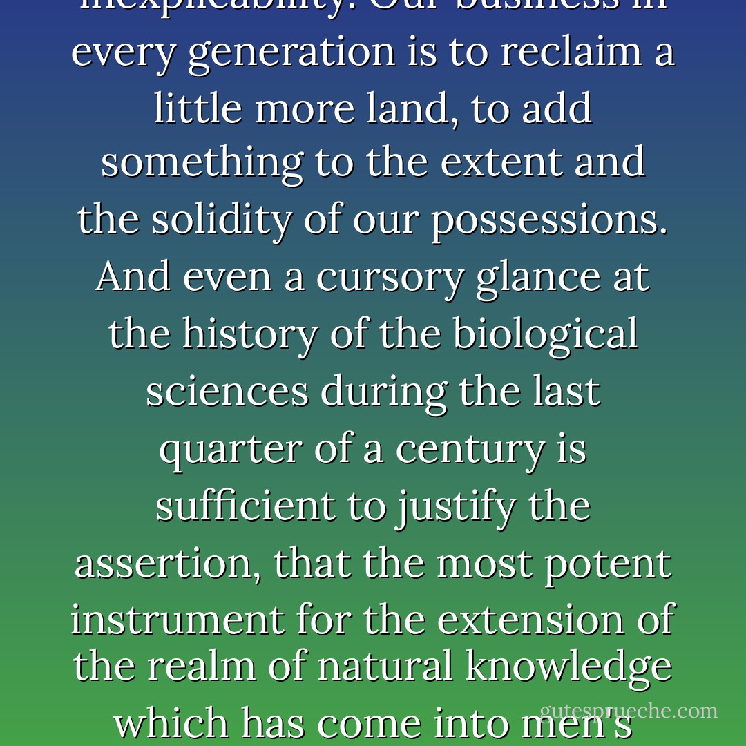 The known is finite, the unknown infinite; intellectually we stand on an islet in the midst of an illimitable ocean of inexplicability. Our business in every generation is to reclaim a little more land, to add something to the extent and the solidity of our possessions. And even a cursory glance at the history of the biological sciences during the last quarter of a century is sufficient to justify the assertion, that the most potent instrument for the extension of the realm of natural knowledge which has come into men's hands, since the publication of <a href="https://www.goodreads.com/author/show/135106.Newton" title="Newton" rel="nofollow noopener">Newton</a>'s ‘Principia’, is <a href="https://www.goodreads.com/search/search?q=Darwin" title="Darwin" rel="nofollow noopener">Darwin</a>'s ‘Origin of Species. - Thomas Henry Huxley