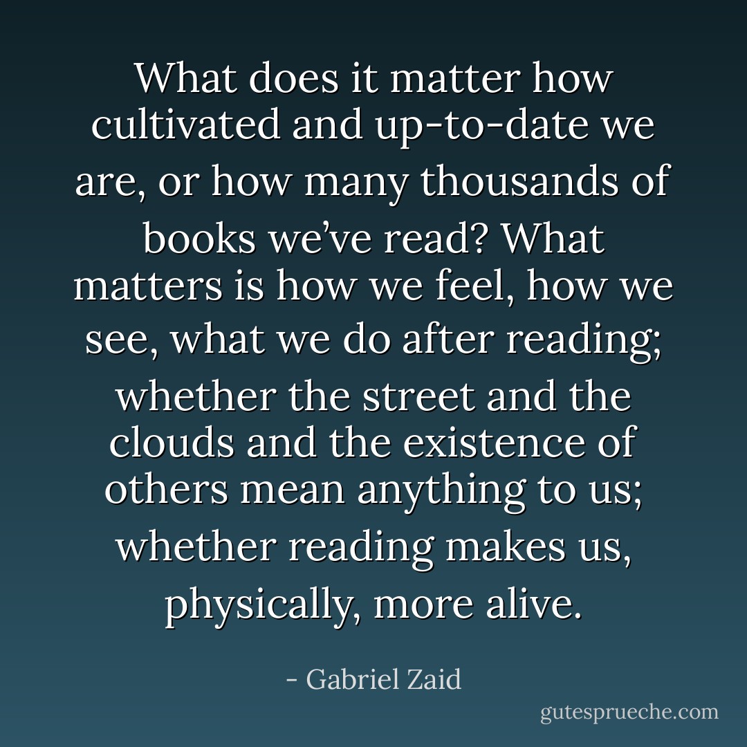 What does it matter how cultivated and up-to-date we are, or how many thousands of books we’ve read? What matters is how we feel, how we see, what we do after reading; whether the street and the clouds and the existence of others mean anything to us; whether reading makes us, physically, more alive. - Gabriel Zaid