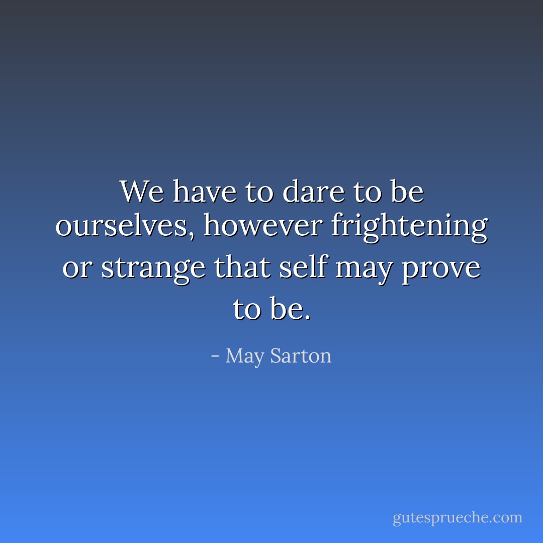 We have to dare to be ourselves, however frightening or strange that self may prove to be. - May Sarton