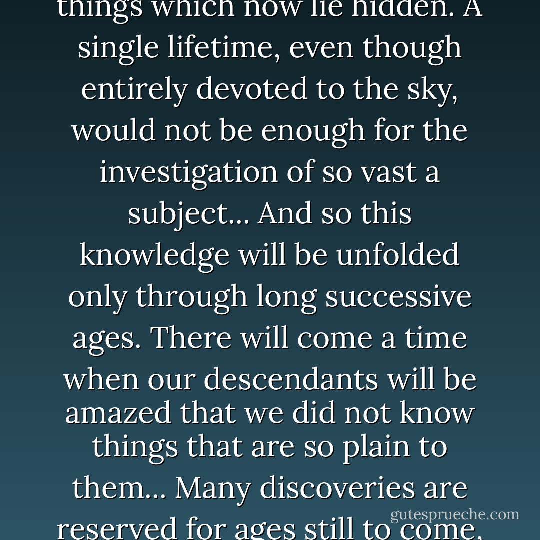 The time will come when diligent research over long periods will bring to light things which now lie hidden. A single lifetime, even though entirely devoted to the sky, would not be enough for the investigation of so vast a subject... And so this knowledge will be unfolded only through long successive ages. There will come a time when our descendants will be amazed that we did not know things that are so plain to them... Many discoveries are reserved for ages still to come, when memory of us will have been effaced. - Seneca