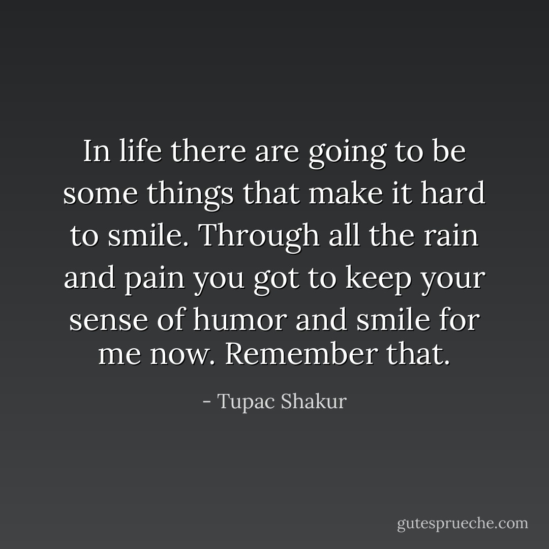 In life there are going to be some things that make it hard to smile. Through all the rain and pain you got to keep your sense of humor and smile for me now. Remember that. - Tupac Shakur