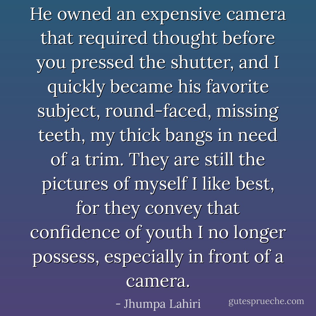 He owned an expensive camera that required thought before you pressed the shutter, and I quickly became his favorite subject, round-faced, missing teeth, my thick bangs in need of a trim. They are still the pictures of myself I like best, for they convey that confidence of youth I no longer possess, especially in front of a camera. - Jhumpa Lahiri