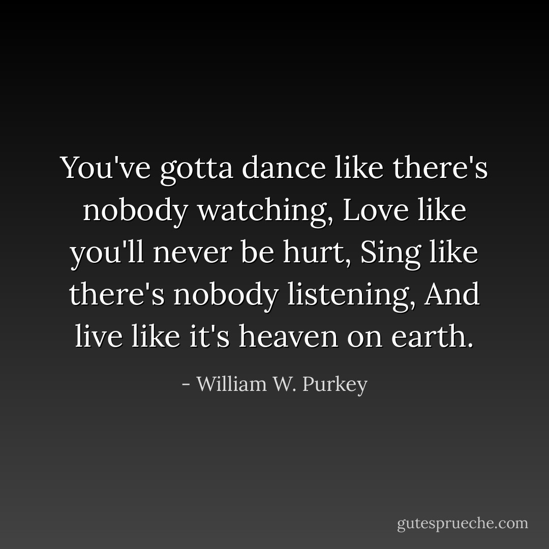 You've gotta dance like there's nobody watching,<br />Love like you'll never be hurt,<br />Sing like there's nobody listening,<br />And live like it's heaven on earth. - William W. Purkey