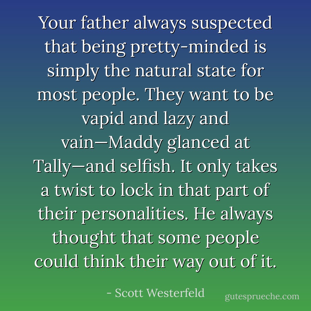 Your father always suspected that being pretty-minded is simply the natural state for most people. They want to be vapid and lazy and vain—Maddy glanced at Tally—and selfish. It only takes a twist to lock in that part of their personalities. He always thought that some people could think their way out of it. - Scott Westerfeld