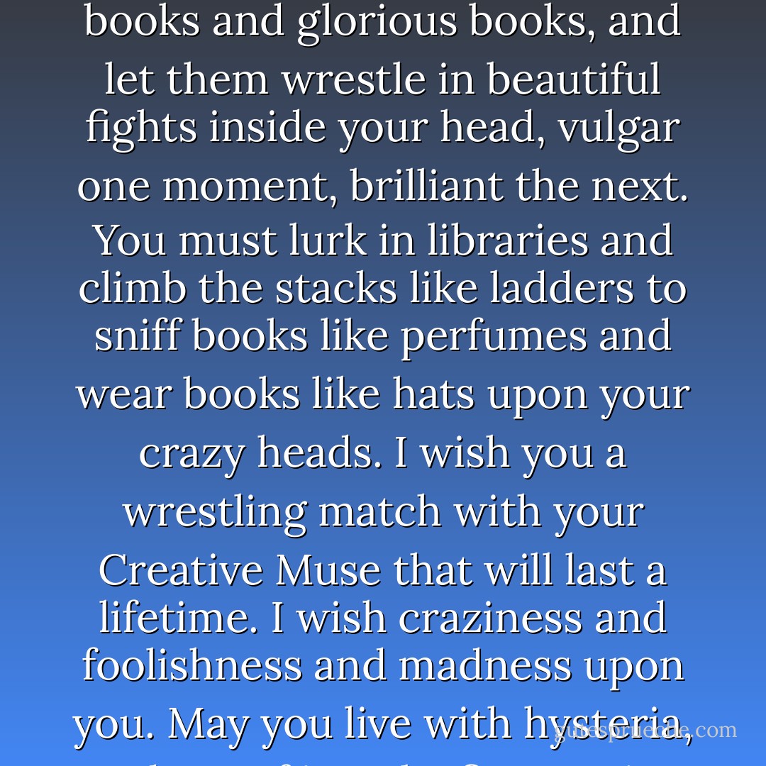 If you want to write, if you want to create, you must be the most sublime fool that God ever turned out and sent rambling. You must write every single day of your life. You must read dreadful dumb books and glorious books, and let them wrestle in beautiful fights inside your head, vulgar one moment, brilliant the next. You must lurk in libraries and climb the stacks like ladders to sniff books like perfumes and wear books like hats upon your crazy heads. I wish you a wrestling match with your Creative Muse that will last a lifetime. I wish craziness and foolishness and madness upon you. May you live with hysteria, and out of it make fine stories — science fiction or otherwise. Which finally means, may you be in love every day for the next 20,000 days. And out of that love, remake a world. - Ray Bradbury