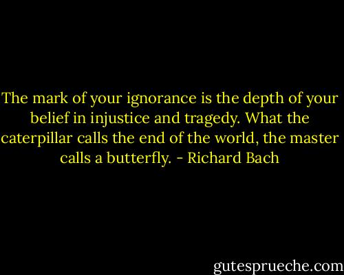 The mark of your ignorance is the depth of your belief in injustice and tragedy. What the caterpillar calls the end of the world, the master calls a butterfly. - Richard Bach