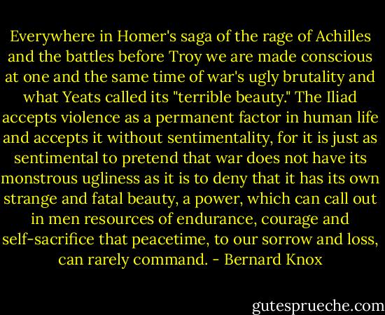 Everywhere in Homer's saga of the rage of Achilles and the battles before Troy we are made conscious at one and the same time of war's ugly brutality and what Yeats called its "terrible beauty." The Iliad accepts violence as a permanent factor in human life and accepts it without sentimentality, for it is just as sentimental to pretend that war does not have its monstrous ugliness as it is to deny that it has its own strange and fatal beauty, a power, which can call out in men resources of endurance, courage and self-sacrifice that peacetime, to our sorrow and loss, can rarely command. - Bernard Knox