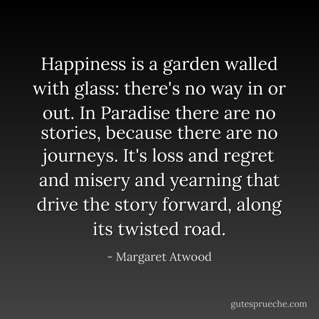 Happiness is a garden walled with glass: there's no way in or out. In Paradise there are no stories, because there are no journeys. It's loss and regret and misery and yearning that drive the story forward, along its twisted road. - Margaret Atwood