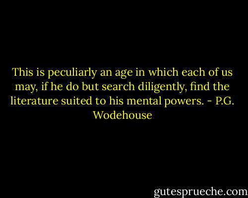 This is peculiarly an age in which each of us may, if he do but search diligently, find the literature suited to his mental powers. - P.G. Wodehouse