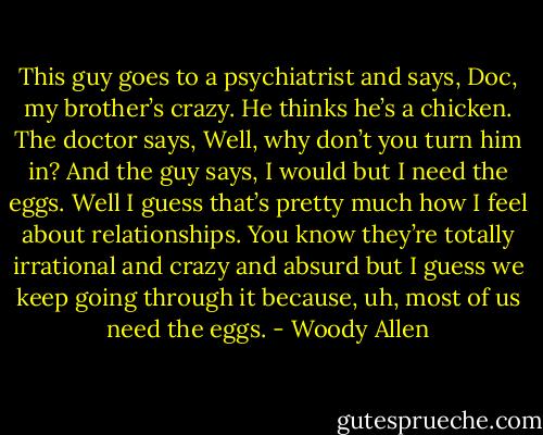 This guy goes to a psychiatrist and says, Doc, my brother’s crazy. He thinks he’s a chicken. The doctor says, Well, why don’t you turn him in? And the guy says, I would but I need the eggs. Well I guess that’s pretty much how I feel about relationships. You know they’re totally irrational and crazy and absurd but I guess we keep going through it because, uh, most of us need the eggs. - Woody Allen