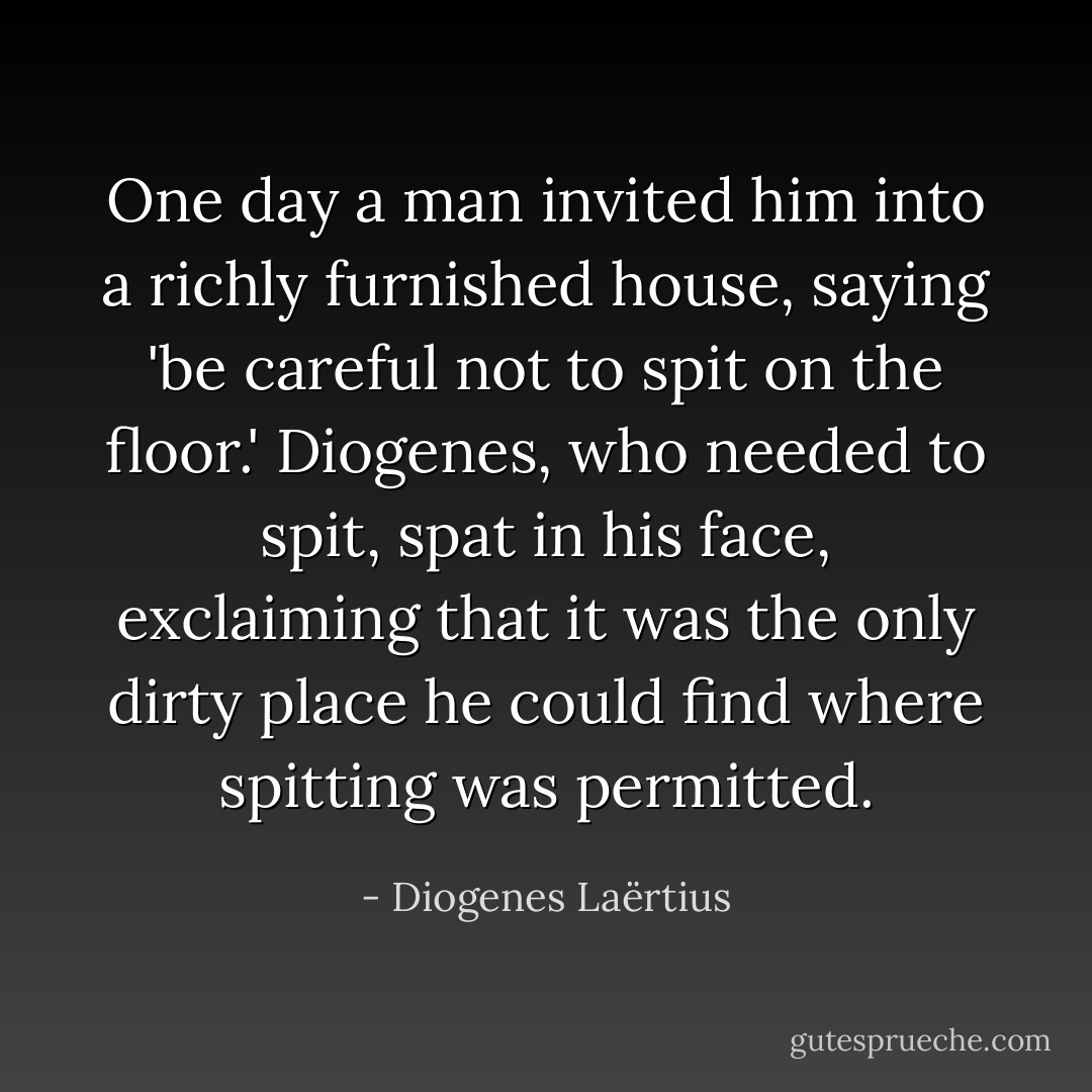One day a man invited him into a richly furnished house, saying 'be careful not to spit on the floor.' Diogenes, who needed to spit, spat in his face, exclaiming that it was the only dirty place he could find where spitting was permitted. - Diogenes Laërtius