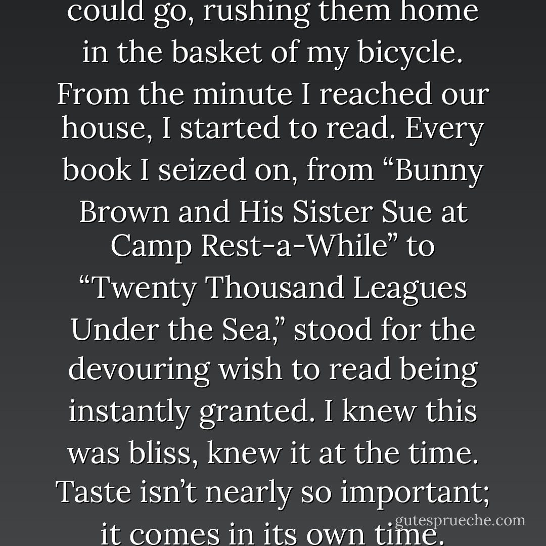 I read library books as fast as I could go, rushing them home in the basket of my bicycle. From the minute I reached our house, I started to read. Every book I seized on, from “Bunny Brown and His Sister Sue at Camp Rest-a-While” to “Twenty Thousand Leagues Under the Sea,” stood for the devouring wish to read being instantly granted. I knew this was bliss, knew it at the time. Taste isn’t nearly so important; it comes in its own time. - Eudora Welty