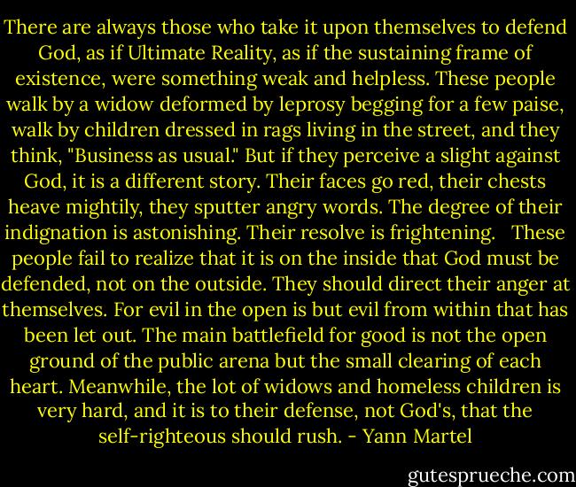 There are always those who take it upon themselves to defend God, as if Ultimate Reality, as if the sustaining frame of existence, were something weak and helpless. These people walk by a widow deformed by leprosy begging for a few paise, walk by children dressed in rags living in the street, and they think, "Business as usual." But if they perceive a slight against God, it is a different story. Their faces go red, their chests heave mightily, they sputter angry words. The degree of their indignation is astonishing. Their resolve is frightening. <br /><br />These people fail to realize that it is on the inside that God must be defended, not on the outside. They should direct their anger at themselves. For evil in the open is but evil from within that has been let out. The main battlefield for good is not the open ground of the public arena but the small clearing of each heart. Meanwhile, the lot of widows and homeless children is very hard, and it is to their defense, not God's, that the self-righteous should rush. - Yann Martel