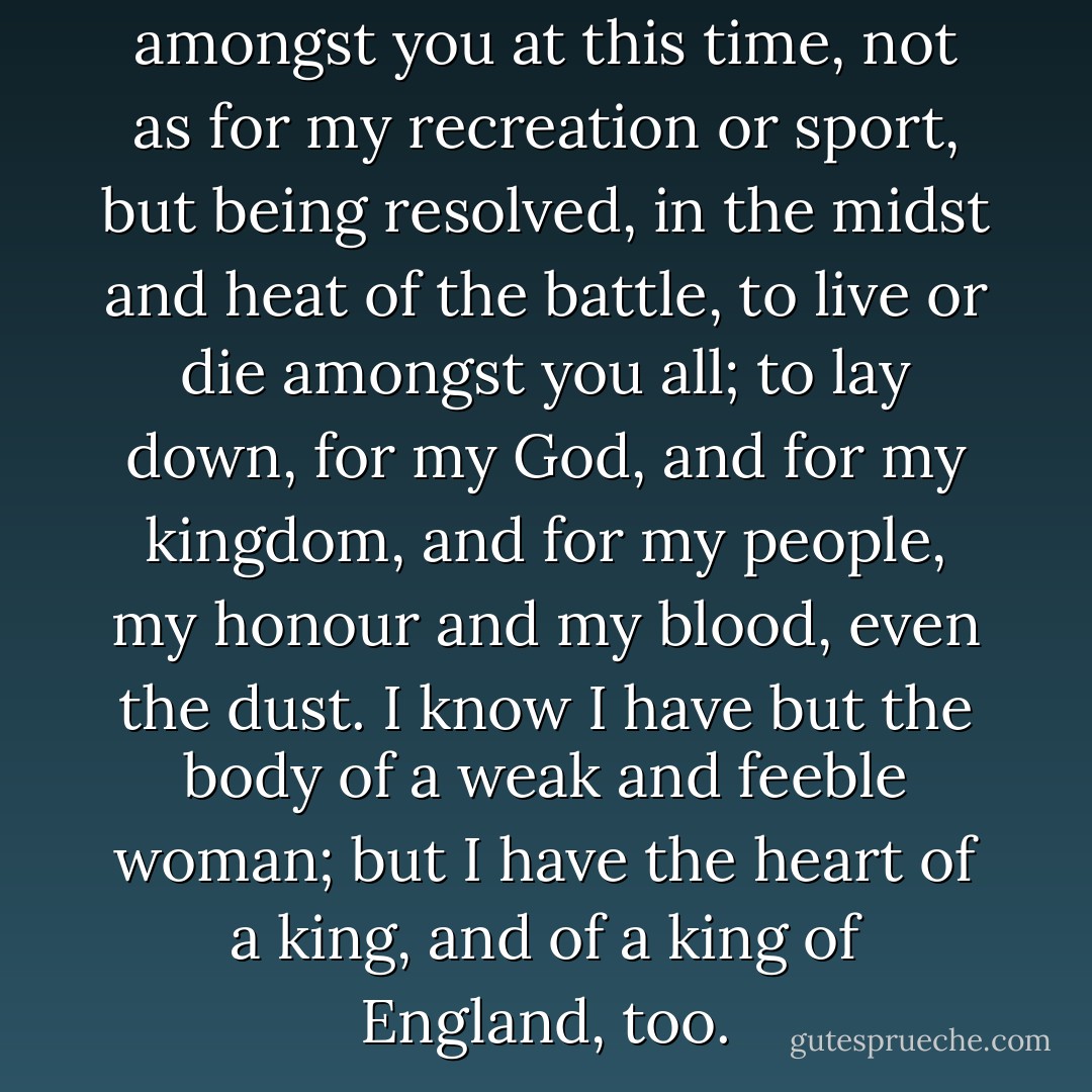 And therefore I am come amongst you at this time, not as for my recreation or sport, but being resolved, in the midst and heat of the battle, to live or die amongst you all; to lay down, for my God, and for my kingdom, and for my people, my honour and my blood, even the dust. I know I have but the body of a weak and feeble woman; but I have the heart of a king, and of a king of England, too. - Elizabeth I