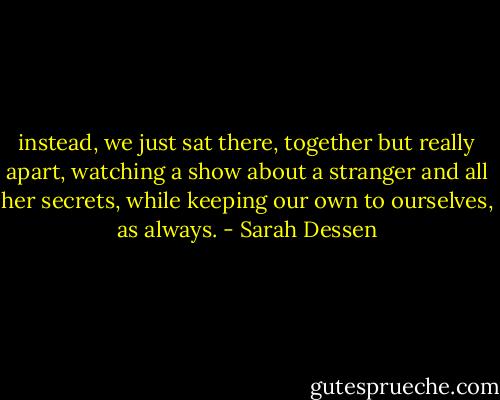 instead, we just sat there, together but really apart, watching a show about a stranger and all her secrets, while keeping our own to ourselves, as always. - Sarah Dessen