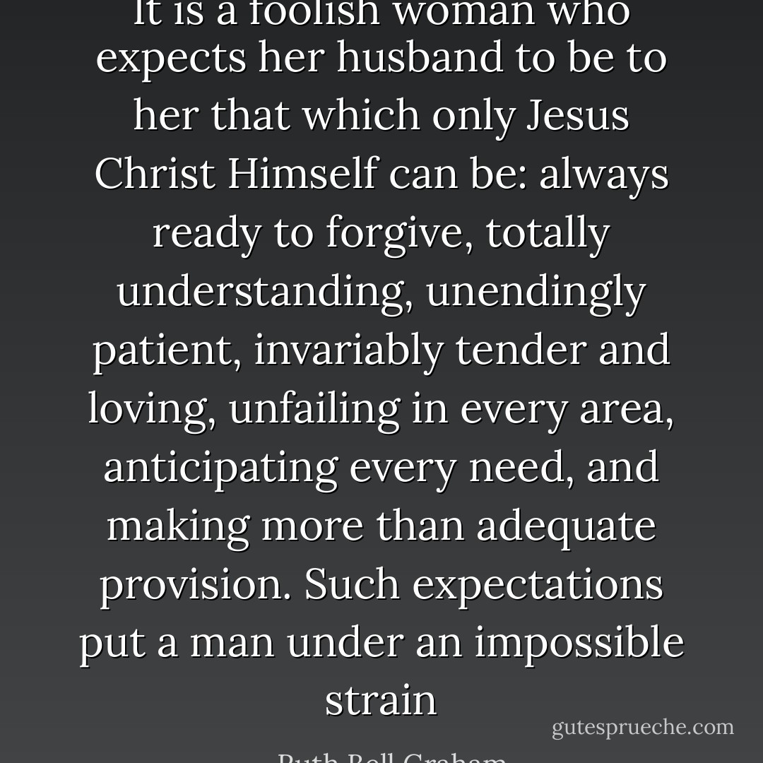 It is a foolish woman who expects her husband to be to her that which only Jesus Christ Himself can be: always ready to forgive, totally understanding, unendingly patient, invariably tender and loving, unfailing in every area, anticipating every need, and making more than adequate provision. Such expectations put a man under an impossible strain - Ruth Bell Graham