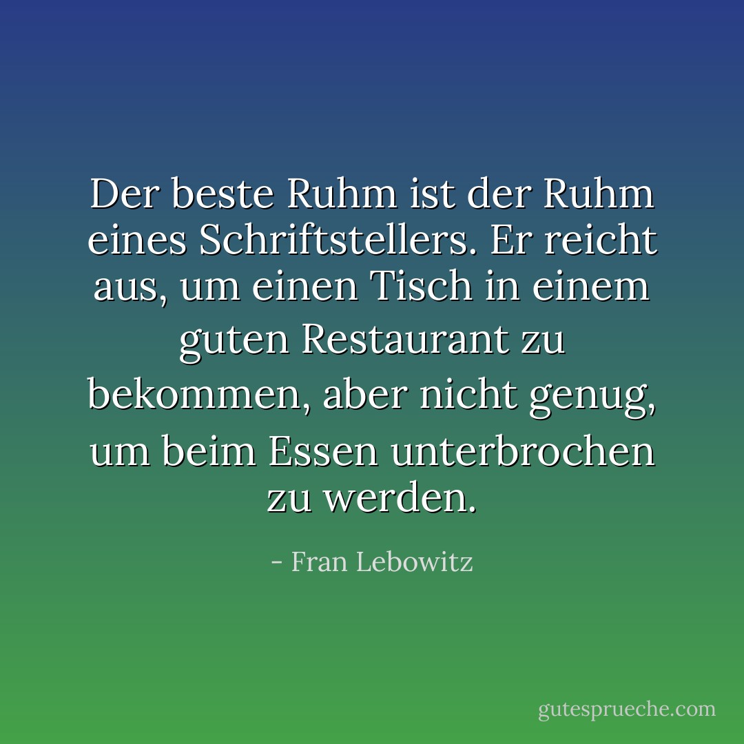 Der beste Ruhm ist der Ruhm eines Schriftstellers. Er reicht aus, um einen Tisch in einem guten Restaurant zu bekommen, aber nicht genug, um beim Essen unterbrochen zu werden. - Fran Lebowitz<