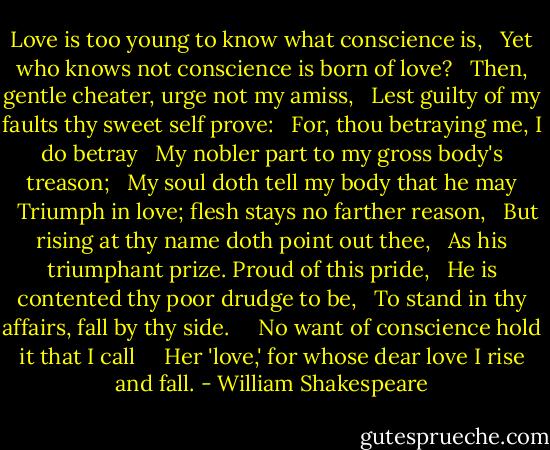 Love is too young to know what conscience is,<br />  Yet who knows not conscience is born of love?<br />  Then, gentle cheater, urge not my amiss,<br />  Lest guilty of my faults thy sweet self prove:<br />  For, thou betraying me, I do betray<br />  My nobler part to my gross body's treason;<br />  My soul doth tell my body that he may<br />  Triumph in love; flesh stays no farther reason,<br />  But rising at thy name doth point out thee,<br />  As his triumphant prize. Proud of this pride,<br />  He is contented thy poor drudge to be,<br />  To stand in thy affairs, fall by thy side.<br />    No want of conscience hold it that I call<br />    Her 'love,' for whose dear love I rise and fall. - William Shakespeare
