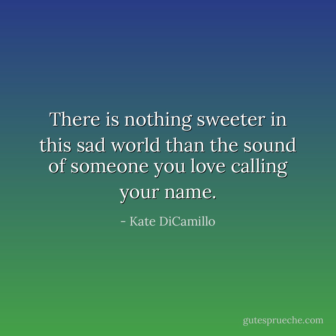 There is nothing sweeter in this sad world than the sound of someone you love calling your name. - Kate DiCamillo