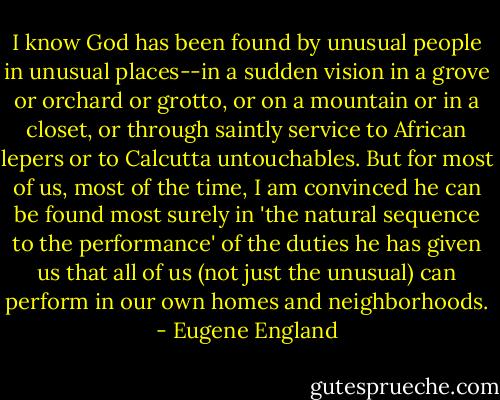 I know God has been found by unusual people in unusual places--in a sudden vision in a grove or orchard or grotto, or on a mountain or in a closet, or through saintly service to African lepers or to Calcutta untouchables. But for most of us, most of the time, I am convinced he can be found most surely in 'the natural sequence to the performance' of the duties he has given us that all of us (not just the unusual) can perform in our own homes and neighborhoods. - Eugene England